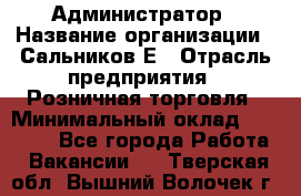 Администратор › Название организации ­ Сальников Е › Отрасль предприятия ­ Розничная торговля › Минимальный оклад ­ 15 000 - Все города Работа » Вакансии   . Тверская обл.,Вышний Волочек г.